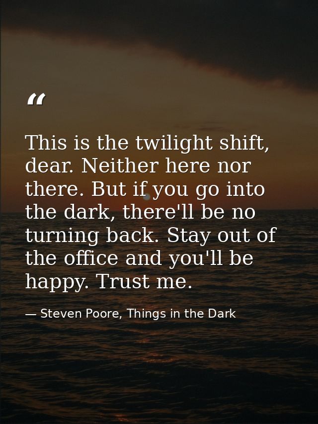 This is the twilight shift, dear. Neither here nor there. But if you go into the dark, there'll be no turning back. Stay — Steven Poore, Things in the Dark