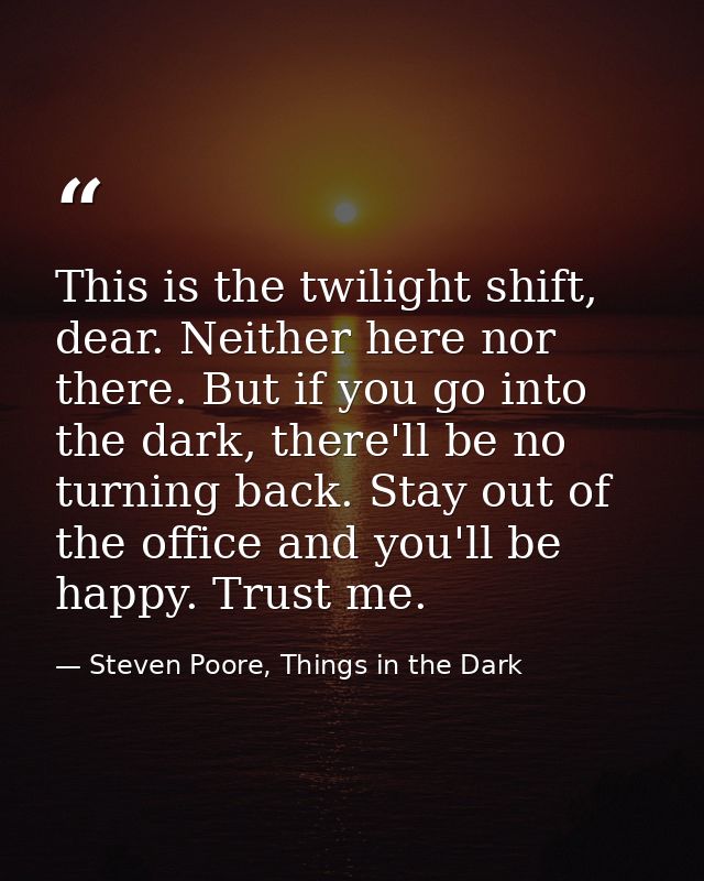 This is the twilight shift, dear. Neither here nor there. But if you go into the dark, there'll be no turning back. Stay — Steven Poore, Things in the Dark