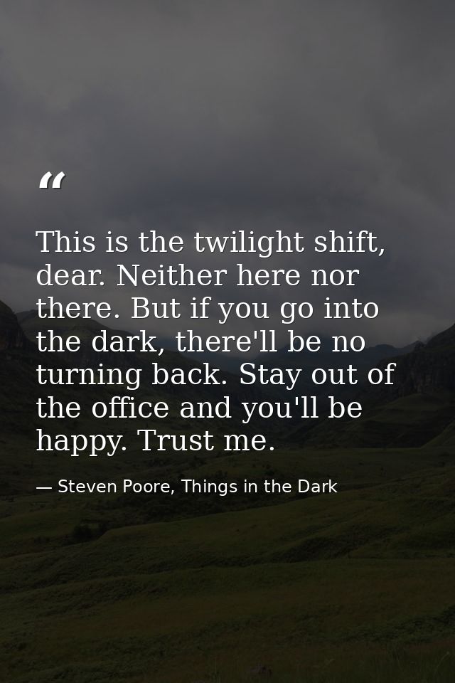 This is the twilight shift, dear. Neither here nor there. But if you go into the dark, there'll be no turning back. Stay — Steven Poore, Things in the Dark