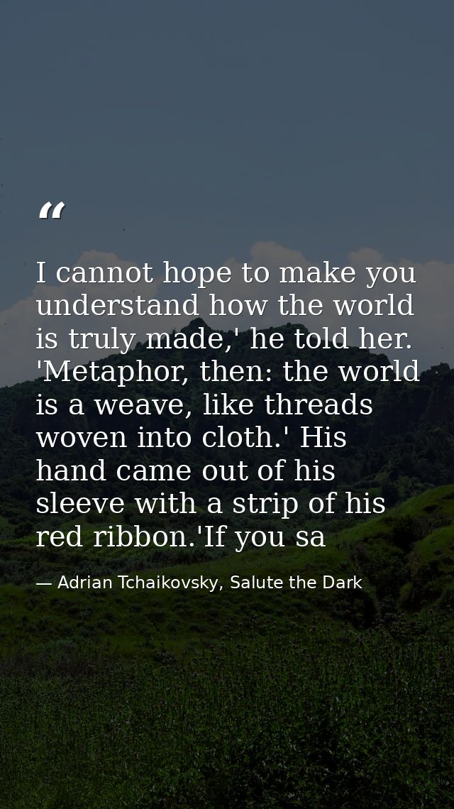 I cannot hope to make you understand how the world is truly made,' he told her. 'Metaphor, then: the world is a weave, l — Adrian Tchaikovsky, Salute the Dark