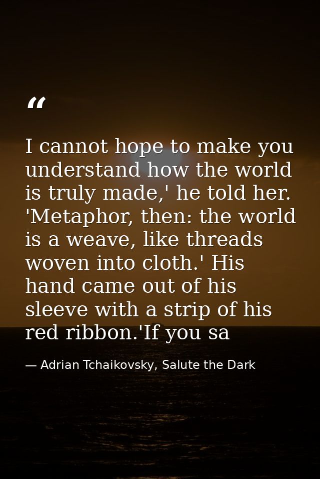 I cannot hope to make you understand how the world is truly made,' he told her. 'Metaphor, then: the world is a weave, l — Adrian Tchaikovsky, Salute the Dark