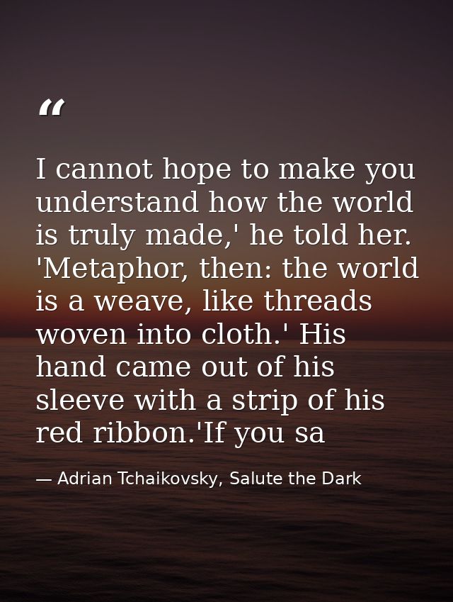 I cannot hope to make you understand how the world is truly made,' he told her. 'Metaphor, then: the world is a weave, l — Adrian Tchaikovsky, Salute the Dark