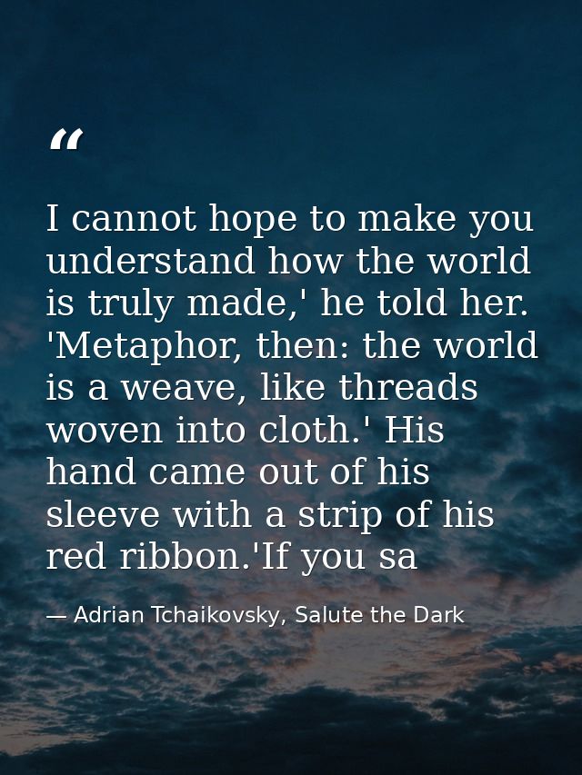 I cannot hope to make you understand how the world is truly made,' he told her. 'Metaphor, then: the world is a weave, l — Adrian Tchaikovsky, Salute the Dark