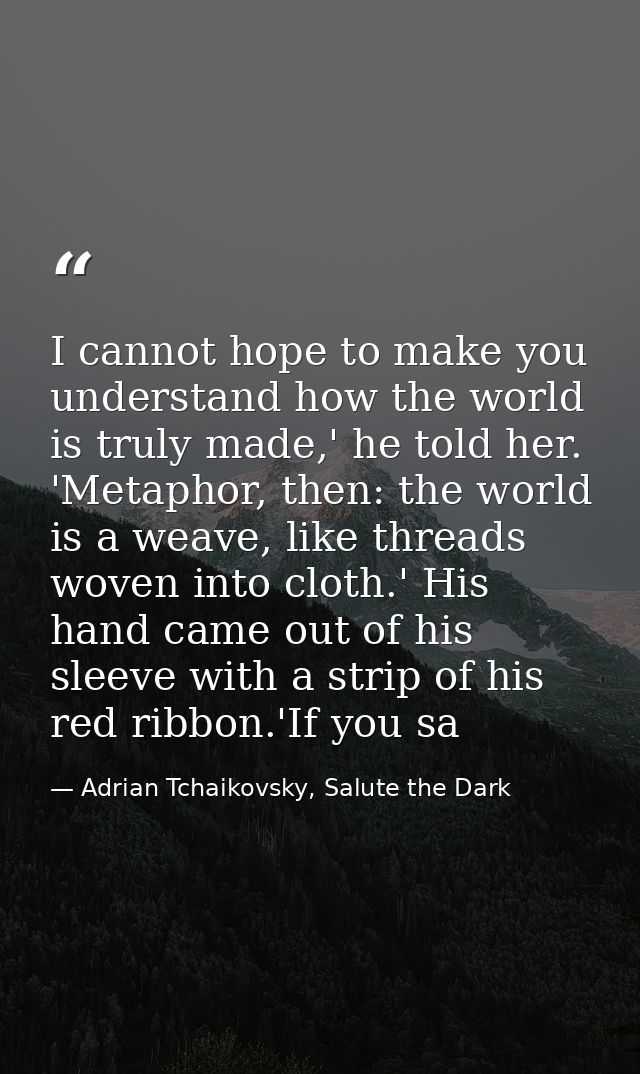 I cannot hope to make you understand how the world is truly made,' he told her. 'Metaphor, then: the world is a weave, l — Adrian Tchaikovsky, Salute the Dark
