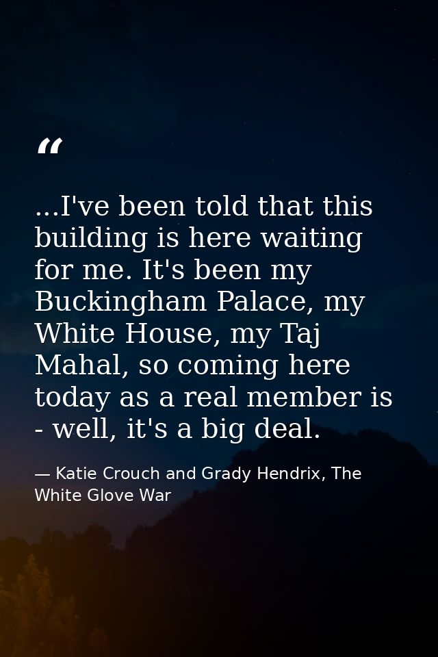 ...I've been told that this building is here waiting for me. It's been my Buckingham Palace, my White House, my Taj Maha — Katie Crouch and Grady Hendrix, The White Glove War
