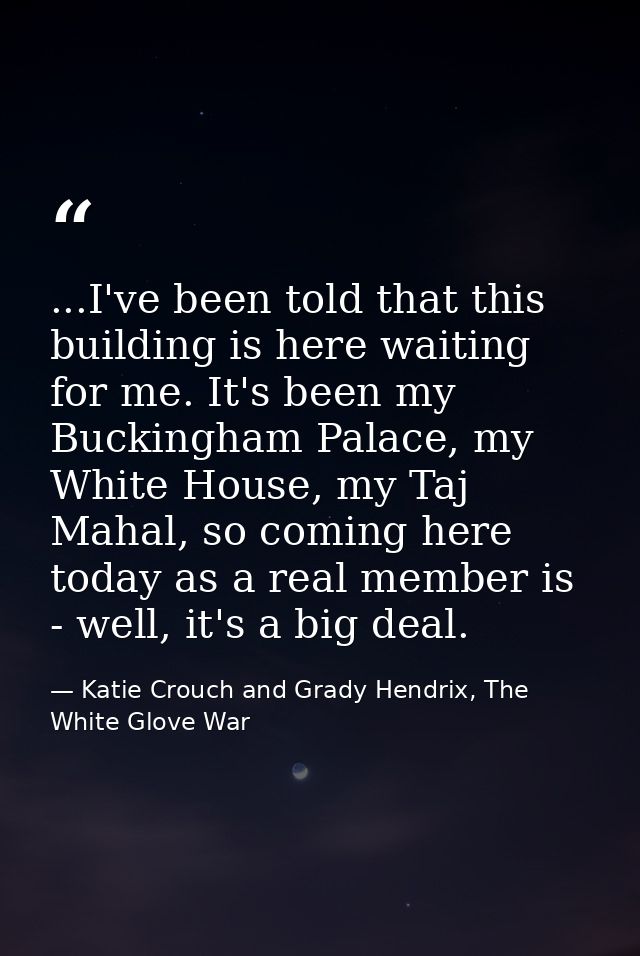 ...I've been told that this building is here waiting for me. It's been my Buckingham Palace, my White House, my Taj Maha — Katie Crouch and Grady Hendrix, The White Glove War