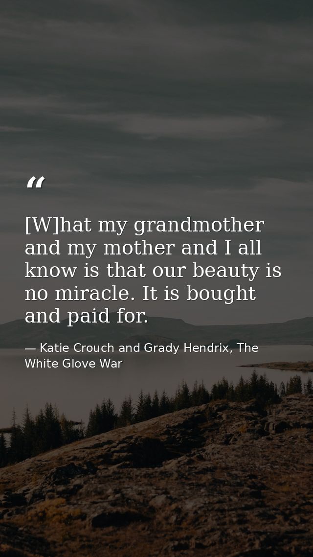 [W]hat my grandmother and my mother and I all know is that our beauty is no miracle. It is bought and paid for. — Katie Crouch and Grady Hendrix, The White Glove War