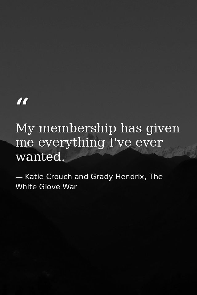 My membership has given me everything I've ever wanted. — Katie Crouch and Grady Hendrix, The White Glove War