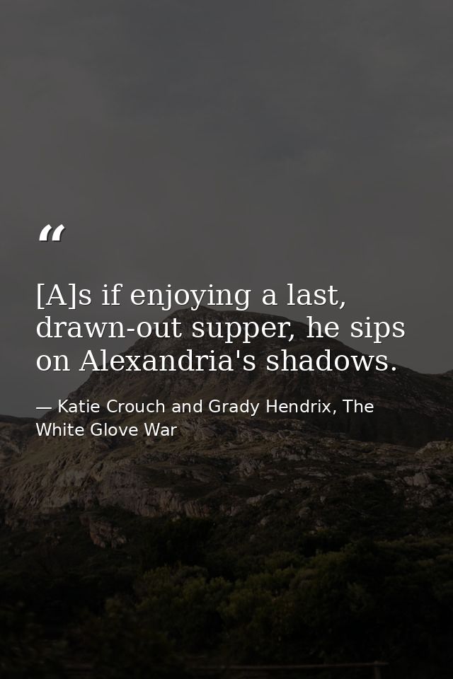 [A]s if enjoying a last, drawn-out supper, he sips on Alexandria's shadows. — Katie Crouch and Grady Hendrix, The White Glove War