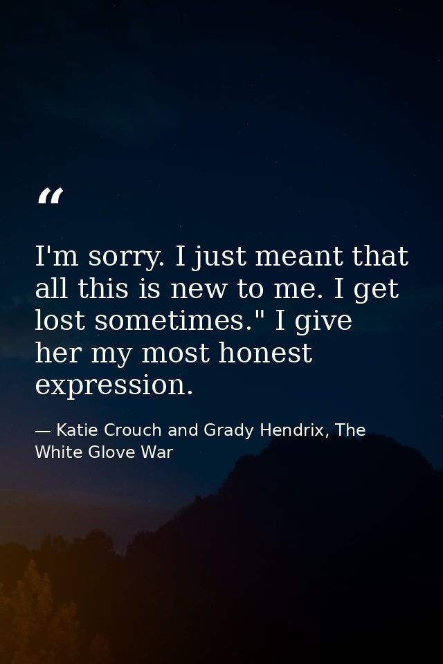 I'm sorry. I just meant that all this is new to me. I get lost sometimes." I give her my most honest expression. — Katie Crouch and Grady Hendrix, The White Glove War