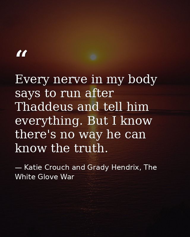 Every nerve in my body says to run after Thaddeus and tell him everything. But I know there's no way he can know the tru — Katie Crouch and Grady Hendrix, The White Glove War