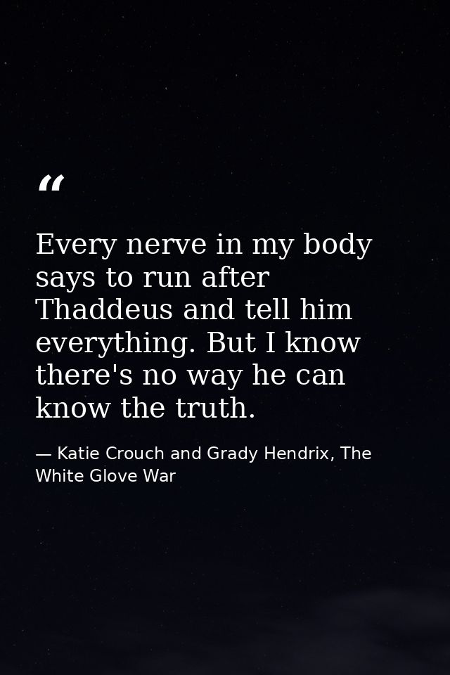 Every nerve in my body says to run after Thaddeus and tell him everything. But I know there's no way he can know the tru — Katie Crouch and Grady Hendrix, The White Glove War