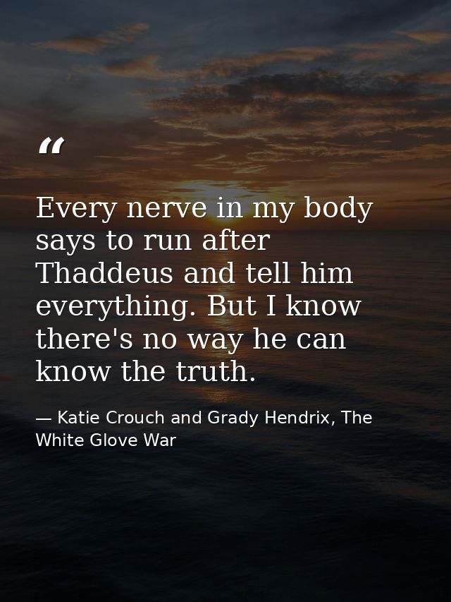 Every nerve in my body says to run after Thaddeus and tell him everything. But I know there's no way he can know the tru — Katie Crouch and Grady Hendrix, The White Glove War