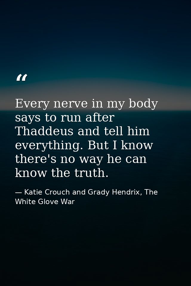 Every nerve in my body says to run after Thaddeus and tell him everything. But I know there's no way he can know the tru — Katie Crouch and Grady Hendrix, The White Glove War