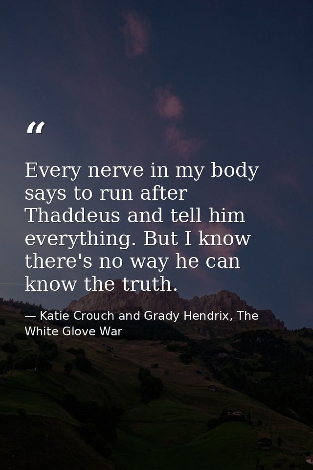 Every nerve in my body says to run after Thaddeus and tell him everything. But I know there's no way he can know the tru — Katie Crouch and Grady Hendrix, The White Glove War