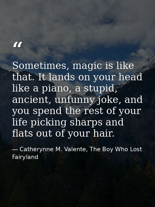 Sometimes, magic is like that. It lands on your head like a piano, a stupid, ancient, unfunny joke, and you spend the re — Catherynne M. Valente, The Boy Who Lost Fairyland