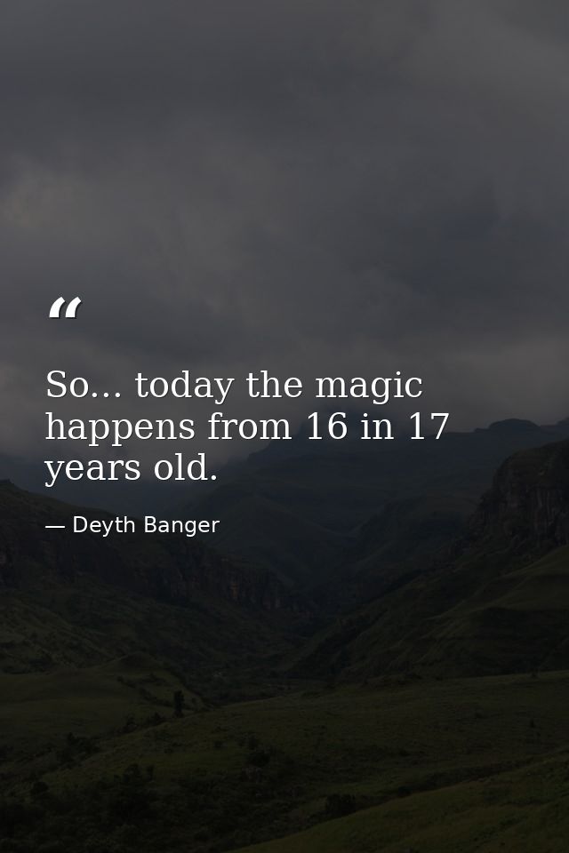 So... today the magic happens from 16 in 17 years old. — Deyth Banger