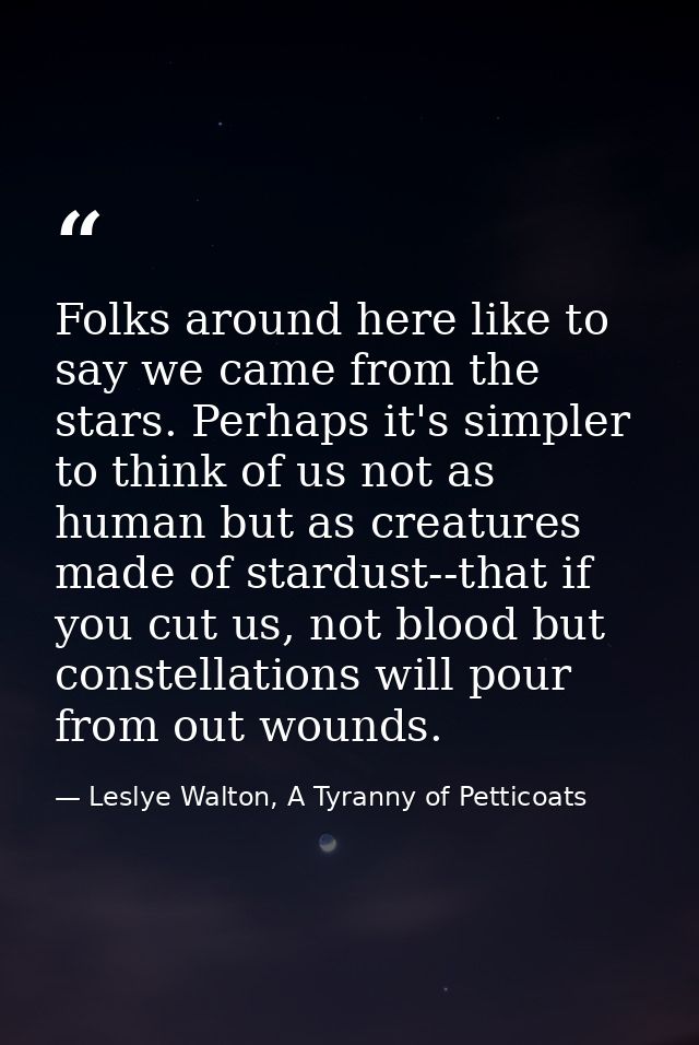 Folks around here like to say we came from the stars. Perhaps it's simpler to think of us not as human but as creatures  — Leslye Walton, A Tyranny of Petticoats