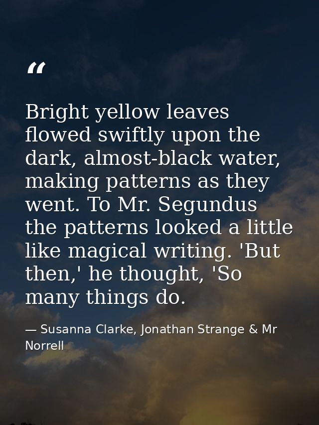 Bright yellow leaves flowed swiftly upon the dark, almost-black water, making patterns as they went. To Mr. Segundus the — Susanna Clarke, Jonathan Strange & Mr Norrell