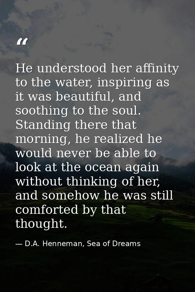 He understood her affinity to the water, inspiring as it was beautiful, and soothing to the soul. Standing there that mo — D.A. Henneman, Sea of Dreams