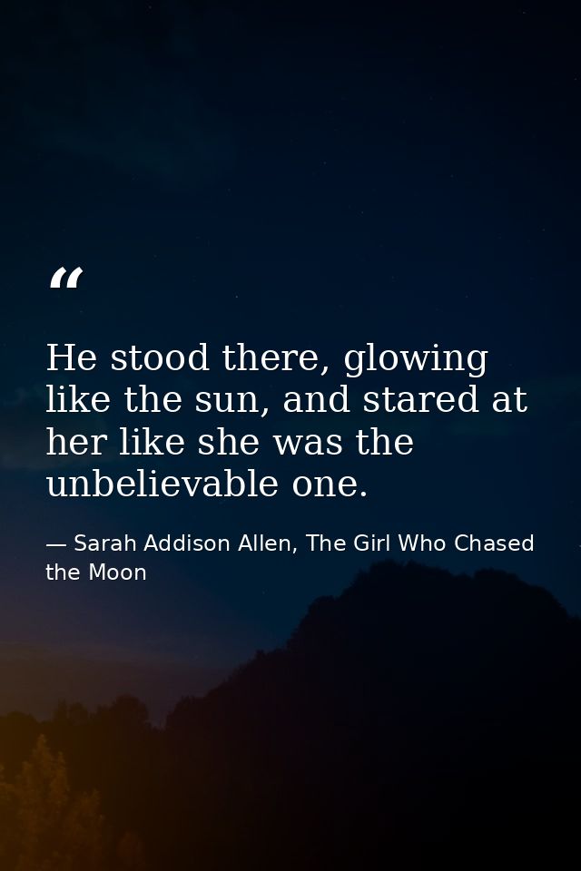 He stood there, glowing like the sun, and stared at her like she was the unbelievable one. — Sarah Addison Allen, The Girl Who Chased the Moon