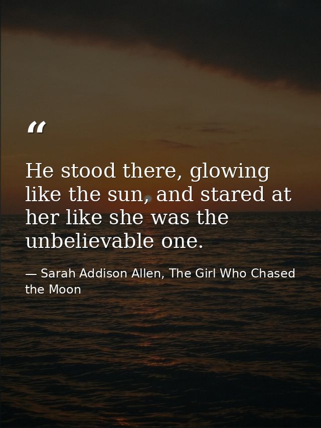 He stood there, glowing like the sun, and stared at her like she was the unbelievable one. — Sarah Addison Allen, The Girl Who Chased the Moon