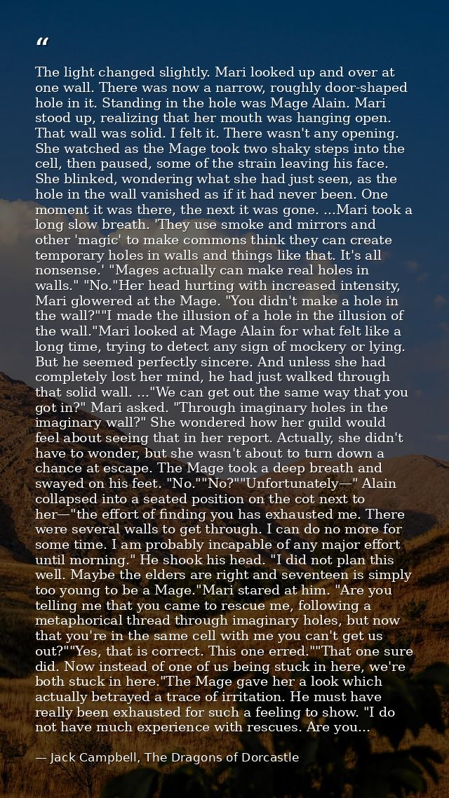 The light changed slightly. Mari looked up and over at one wall. There was now a narrow, roughly door-shaped hole in it. — Jack Campbell, The Dragons of Dorcastle