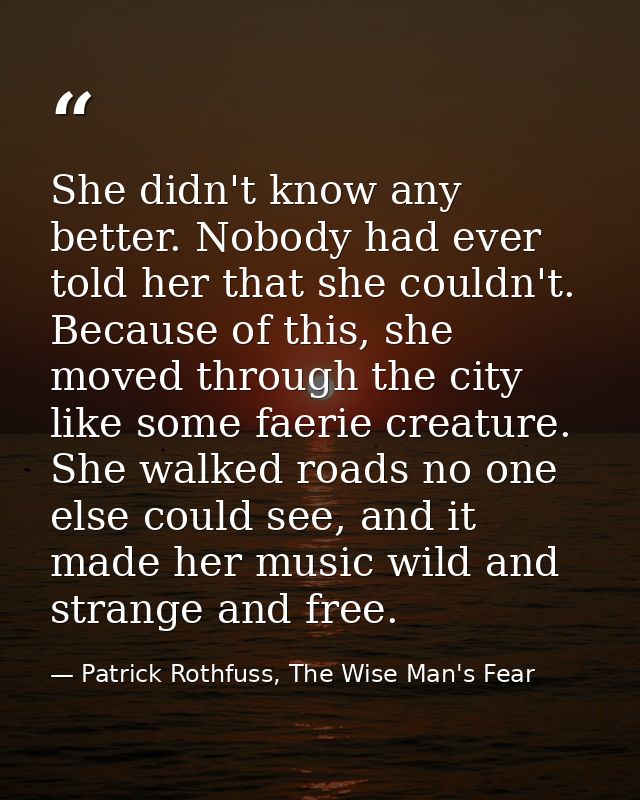 She didn't know any better. Nobody had ever told her that she couldn't. Because of this, she moved through the city like — Patrick Rothfuss, The Wise Man's Fear
