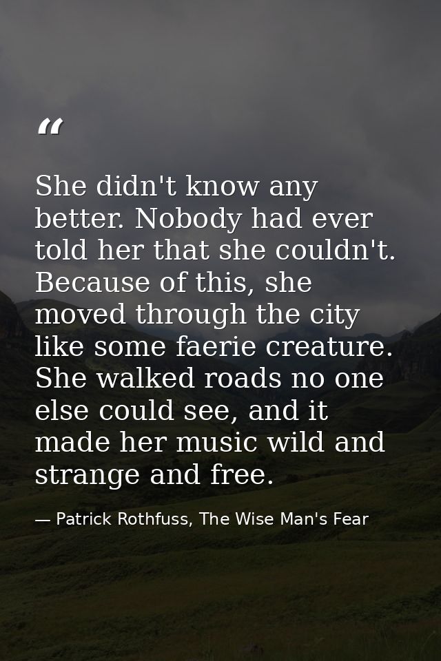 She didn't know any better. Nobody had ever told her that she couldn't. Because of this, she moved through the city like — Patrick Rothfuss, The Wise Man's Fear