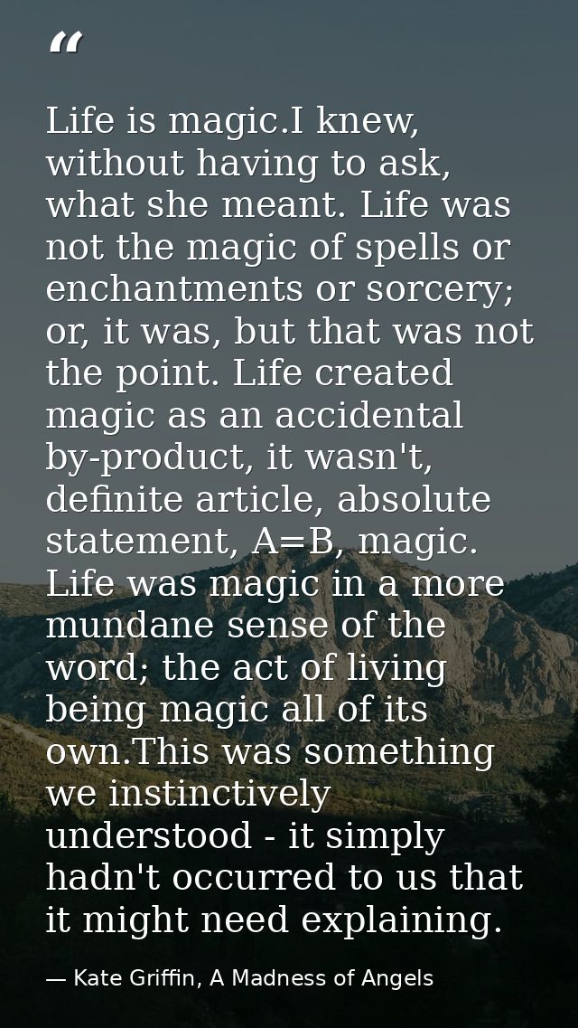 Life is magic.I knew, without having to ask, what she meant. Life was not the magic of spells or enchantments or sorcery — Kate Griffin, A Madness of Angels