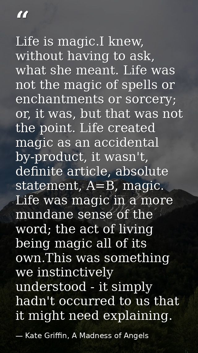 Life is magic.I knew, without having to ask, what she meant. Life was not the magic of spells or enchantments or sorcery — Kate Griffin, A Madness of Angels