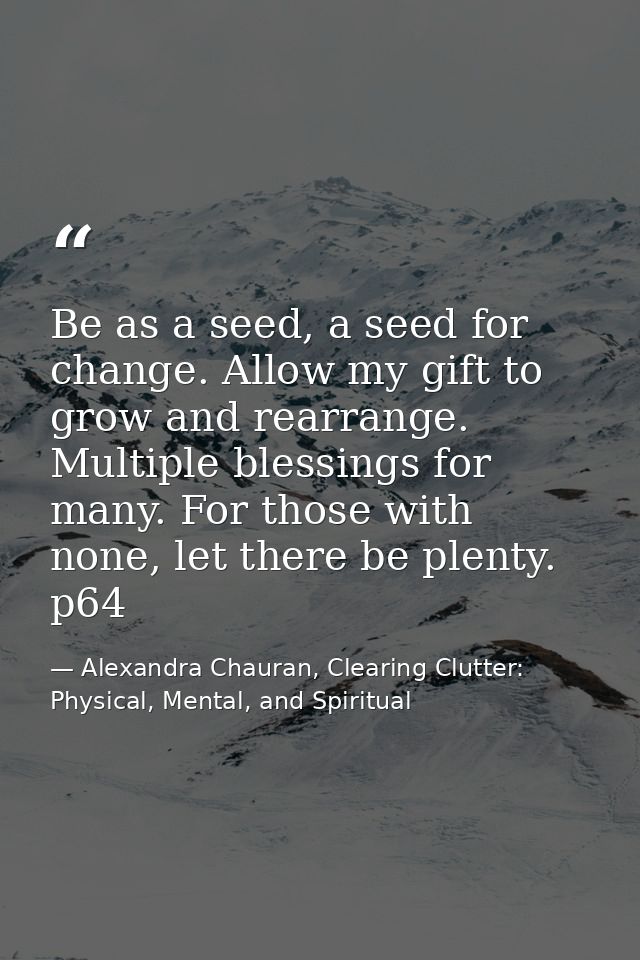 Be as a seed, a seed for change. Allow my gift to grow and rearrange. Multiple blessings for many. For those with none,  — Alexandra Chauran, Clearing Clutter: Physical, Mental, and Spiritual