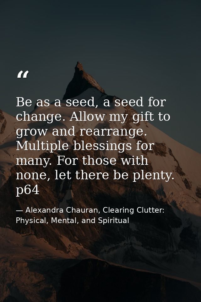 Be as a seed, a seed for change. Allow my gift to grow and rearrange. Multiple blessings for many. For those with none,  — Alexandra Chauran, Clearing Clutter: Physical, Mental, and Spiritual