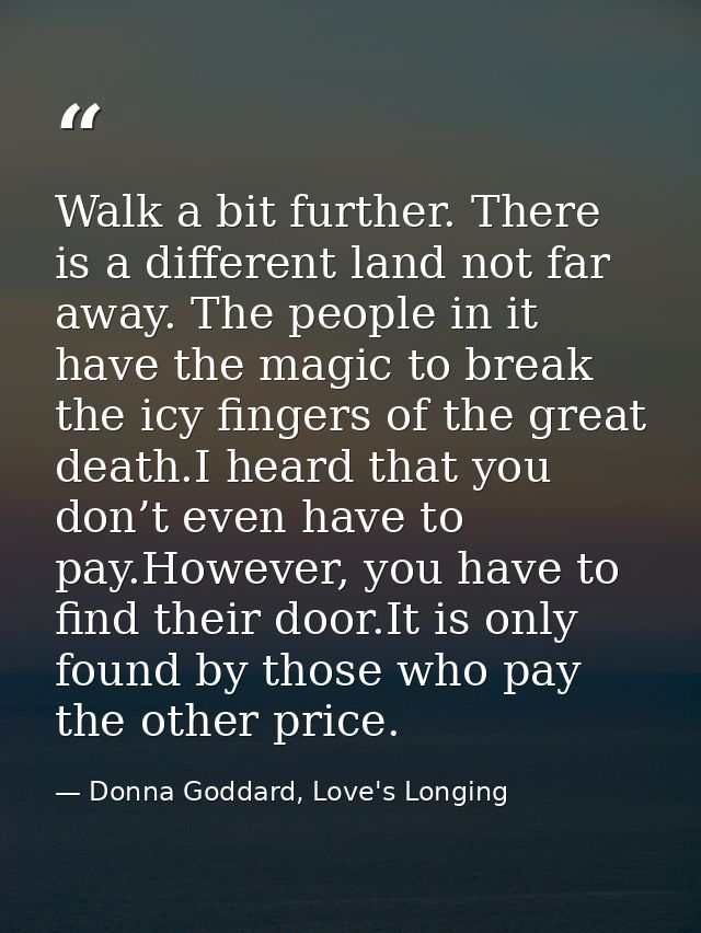 Walk a bit further. There is a different land not far away. The people in it have the magic to break the icy fingers of  — Donna Goddard, Love's Longing