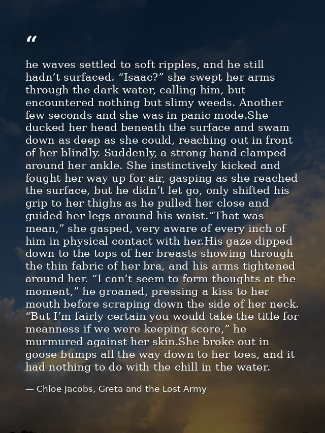 he waves settled to soft ripples, and he still hadn’t surfaced. “Isaac?” she swept her arms through the dark water, call — Chloe Jacobs, Greta and the Lost Army