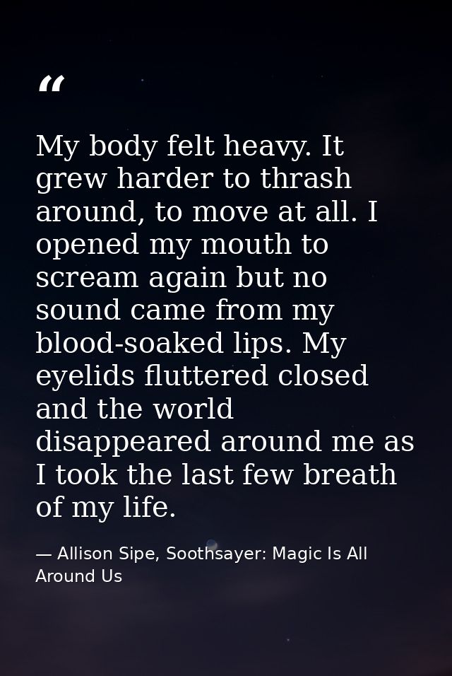 My body felt heavy. It grew harder to thrash around, to move at all. I opened my mouth to scream again but no sound came — Allison Sipe, Soothsayer: Magic Is All Around Us