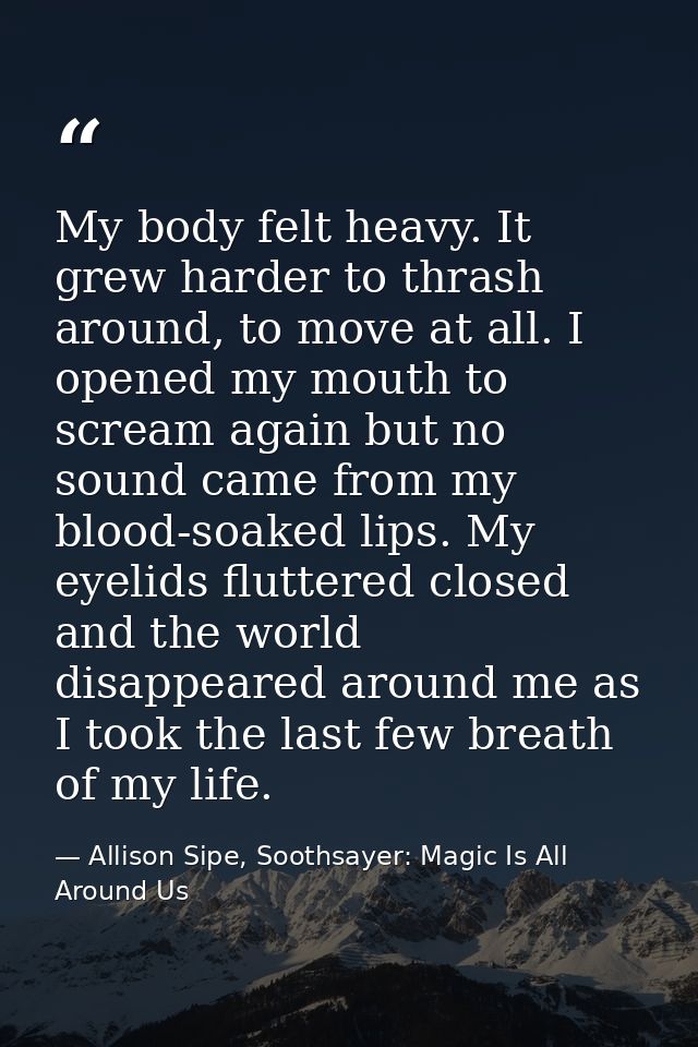 My body felt heavy. It grew harder to thrash around, to move at all. I opened my mouth to scream again but no sound came — Allison Sipe, Soothsayer: Magic Is All Around Us