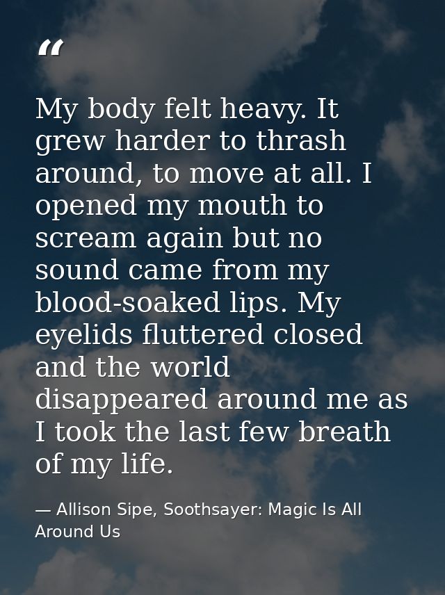 My body felt heavy. It grew harder to thrash around, to move at all. I opened my mouth to scream again but no sound came — Allison Sipe, Soothsayer: Magic Is All Around Us