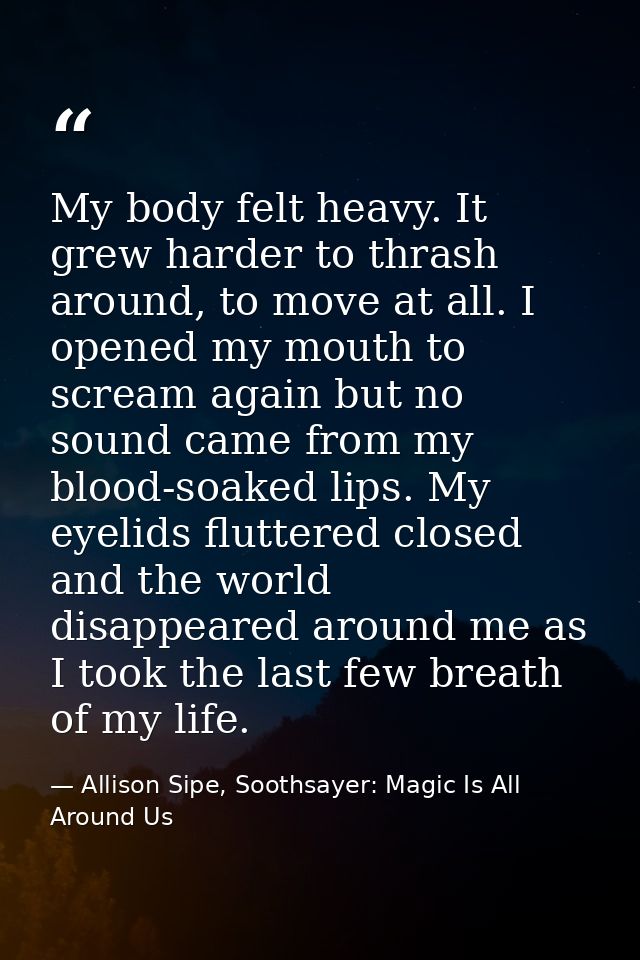 My body felt heavy. It grew harder to thrash around, to move at all. I opened my mouth to scream again but no sound came — Allison Sipe, Soothsayer: Magic Is All Around Us