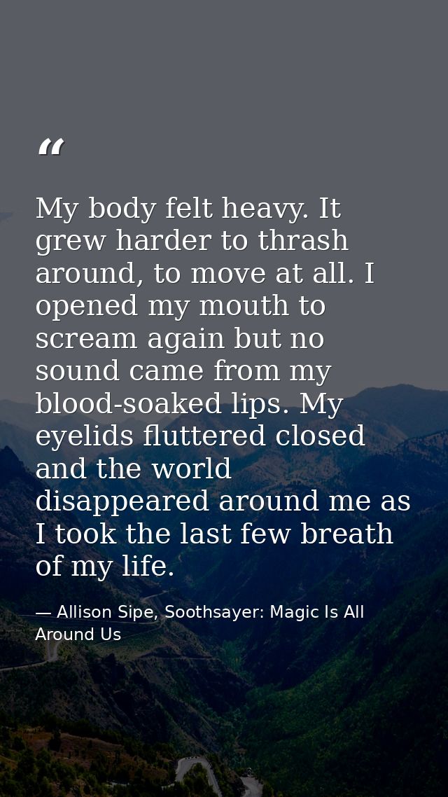 My body felt heavy. It grew harder to thrash around, to move at all. I opened my mouth to scream again but no sound came — Allison Sipe, Soothsayer: Magic Is All Around Us
