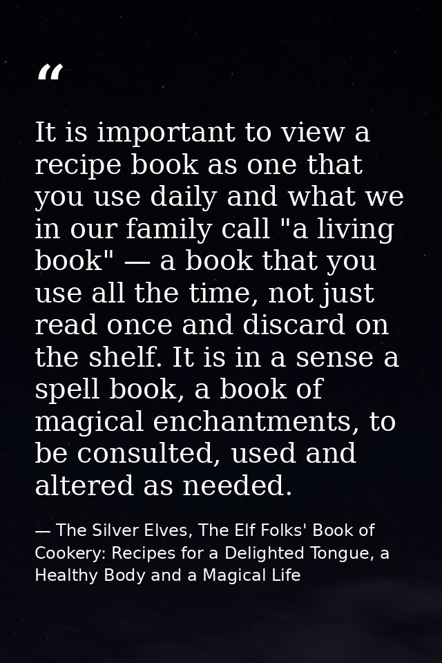 It is important to view a recipe book as one that you use daily and what we in our family call "a living book" — a book  — The Silver Elves, The Elf Folks' Book of Cookery: Recipes for a Delighted Tongue, a Healthy Body and a Magical Life