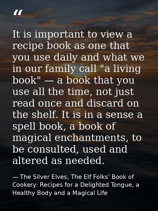 It is important to view a recipe book as one that you use daily and what we in our family call "a living book" — a book  — The Silver Elves, The Elf Folks' Book of Cookery: Recipes for a Delighted Tongue, a Healthy Body and a Magical Life