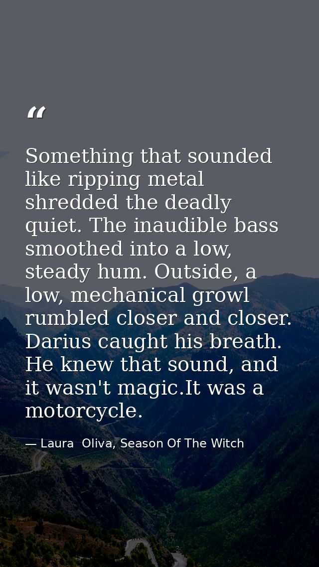 Something that sounded like ripping metal shredded the deadly quiet. The inaudible bass smoothed into a low, steady hum. — Laura  Oliva, Season Of The Witch