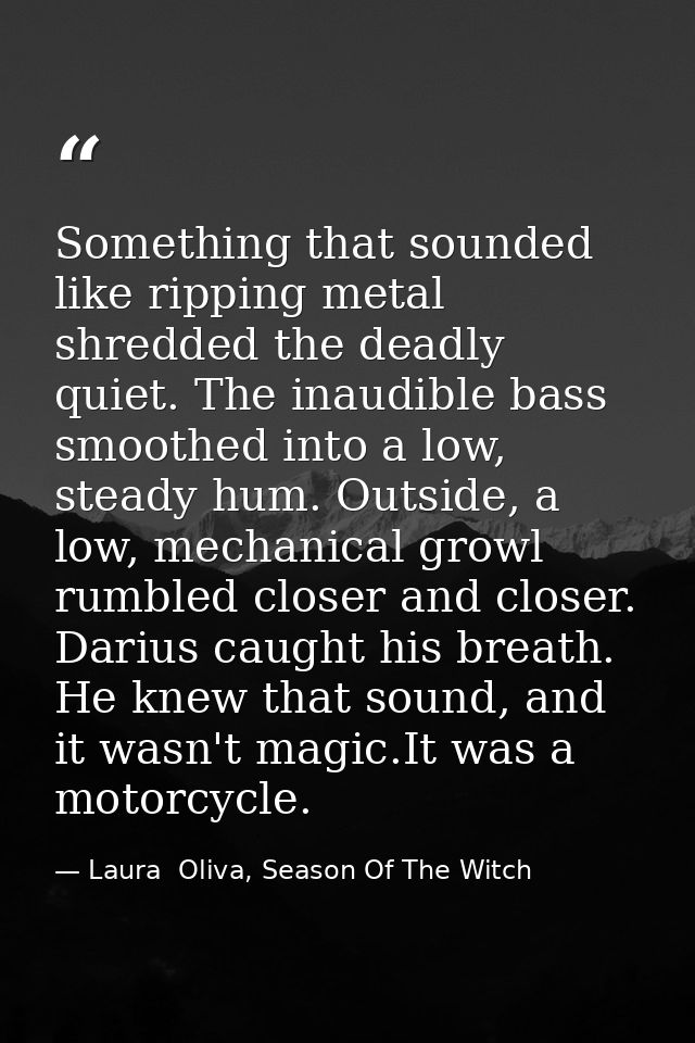 Something that sounded like ripping metal shredded the deadly quiet. The inaudible bass smoothed into a low, steady hum. — Laura  Oliva, Season Of The Witch