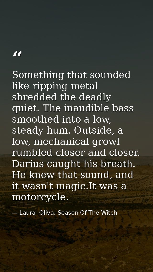 Something that sounded like ripping metal shredded the deadly quiet. The inaudible bass smoothed into a low, steady hum. — Laura  Oliva, Season Of The Witch