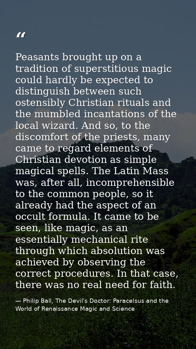 Peasants brought up on a tradition of superstitious magic could hardly be expected to distinguish between such ostensibl — Philip Ball, The Devil's Doctor: Paracelsus and the World of Renaissance Magic and Science