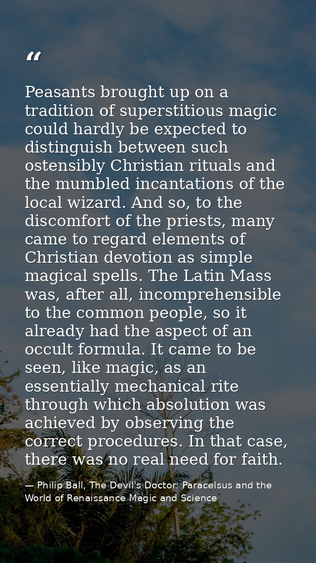 Peasants brought up on a tradition of superstitious magic could hardly be expected to distinguish between such ostensibl — Philip Ball, The Devil's Doctor: Paracelsus and the World of Renaissance Magic and Science