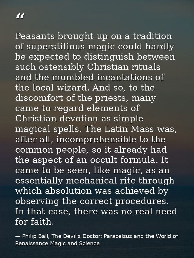 Peasants brought up on a tradition of superstitious magic could hardly be expected to distinguish between such ostensibl — Philip Ball, The Devil's Doctor: Paracelsus and the World of Renaissance Magic and Science