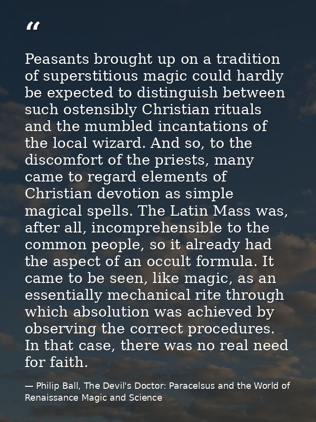 Peasants brought up on a tradition of superstitious magic could hardly be expected to distinguish between such ostensibl — Philip Ball, The Devil's Doctor: Paracelsus and the World of Renaissance Magic and Science