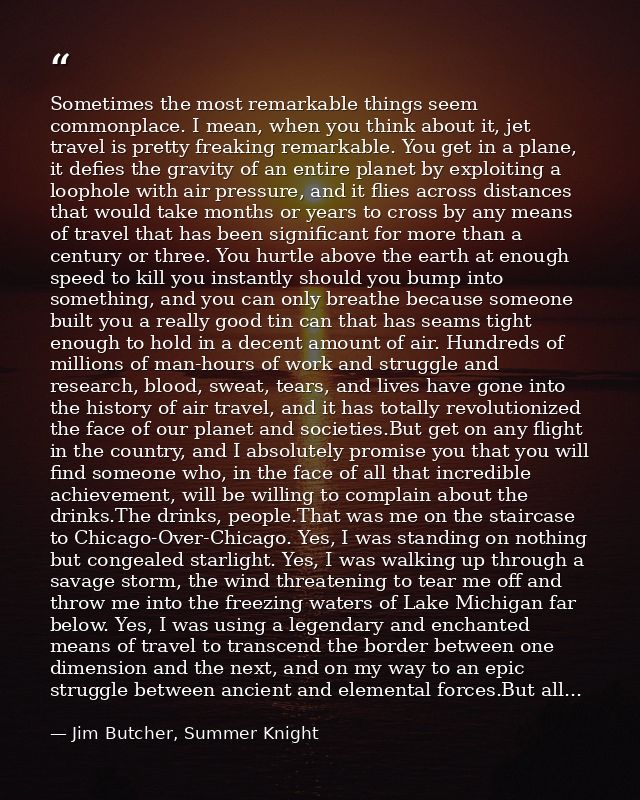 Sometimes the most remarkable things seem commonplace. I mean, when you think about it, jet travel is pretty freaking re — Jim Butcher, Summer Knight
